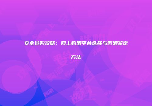 安全选购攻略：网上购酒平台选择与假酒鉴定方法