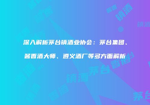 深入解析茅台镇酒业协会：茅台集团、酱香酒大师、遵义酒厂等多方面解析