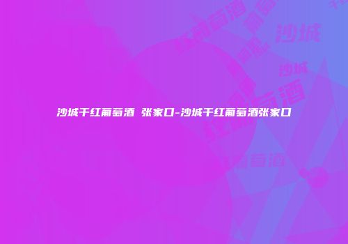 沙城干红葡萄酒 张家口-沙城干红葡萄酒张家口