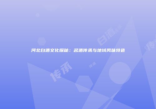 河北白酒文化探秘：名酒传承与地域风味特色