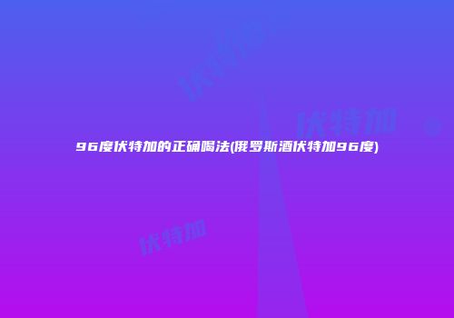 96度伏特加的正确喝法(俄罗斯酒伏特加96度)