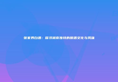 张家界白酒：探寻湖南独特的酿酒文化与风味