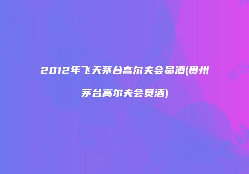 2012年飞天茅台高尔夫会员酒(贵州茅台高尔夫会员酒)
