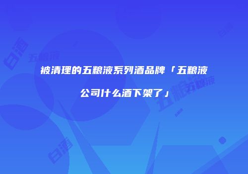 被清理的五粮液系列酒品牌「五粮液公司什么酒下架了」