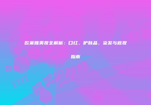 欧莱雅美妆全解析：口红、护肤品、染发与底妆指南