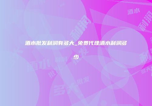 酒水批发利润有多大_免费代理酒水利润多少