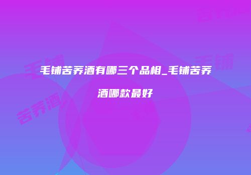 毛铺苦荞酒有哪三个品相_毛铺苦荞酒哪款最好