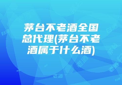 茅台不老酒全国总代理(茅台不老酒属于什么酒)