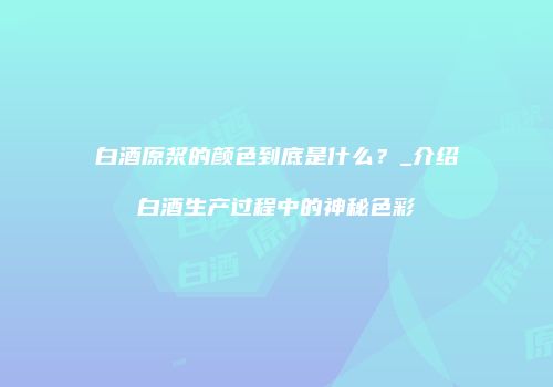 白酒原浆的颜色到底是什么？_介绍白酒生产过程中的神秘色彩