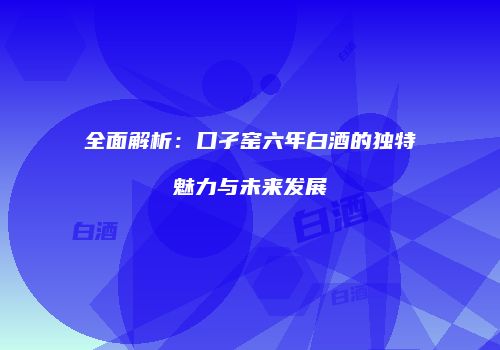 全面解析：口孑窑六年白酒的独特魅力与未来发展