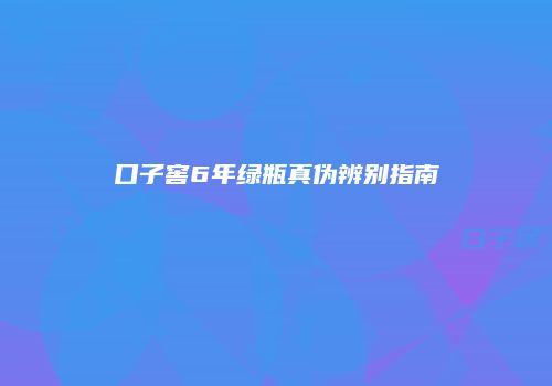 口子窖6年绿瓶真伪辨别指南