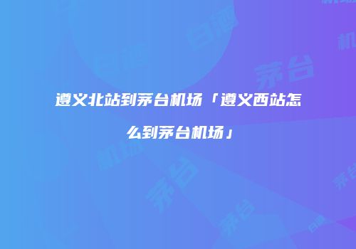 遵义北站到茅台机场「遵义西站怎么到茅台机场」