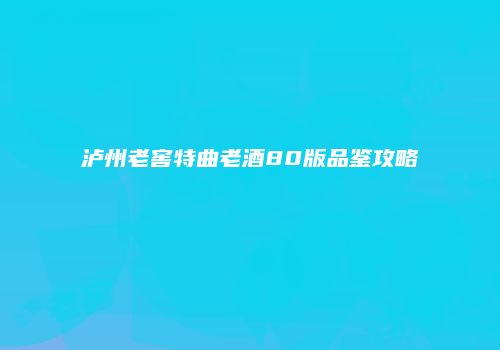 泸州老窖特曲老酒80版品鉴攻略