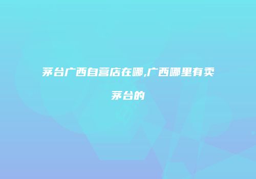 茅台广西自营店在哪,广西哪里有卖茅台的