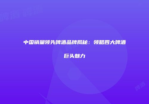 中国销量领先啤酒品牌揭秘：领略四大啤酒巨头魅力