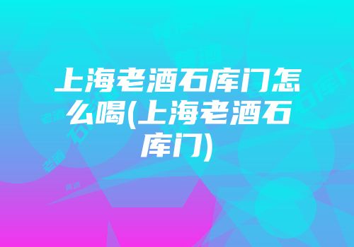 上海老酒石库门怎么喝(上海老酒石库门)
