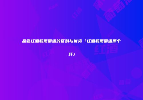 品尝红酒和葡萄酒的区别与优劣「红酒和葡萄酒那个好」