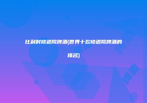 比利时修道院啤酒(世界十款修道院啤酒的排名)