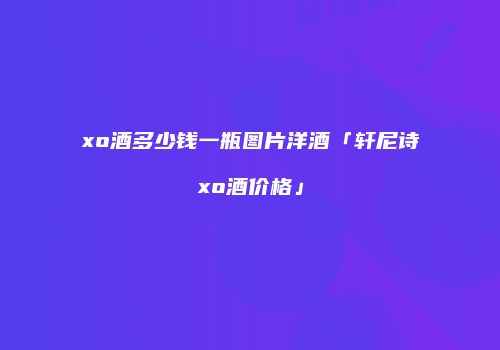 xo酒多少钱一瓶图片洋酒「轩尼诗xo酒价格」