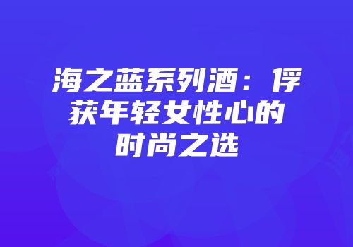 海之蓝系列酒：俘获年轻女性心的时尚之选