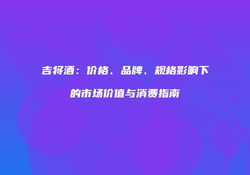 吉将酒：价格、品牌、规格影响下的市场价值与消费指南