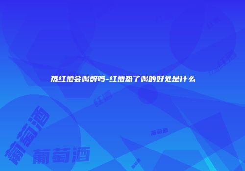 热红酒会喝醉吗-红酒热了喝的好处是什么