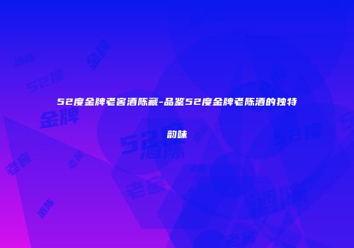 52度金牌老窖酒陈藏-品鉴52度金牌老陈酒的独特韵味