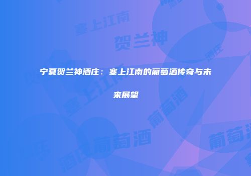 宁夏贺兰神酒庄：塞上江南的葡萄酒传奇与未来展望