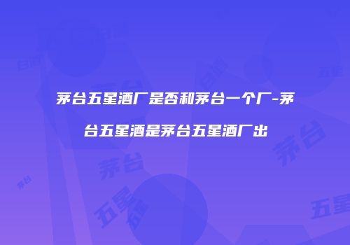 茅台五星酒厂是否和茅台一个厂-茅台五星酒是茅台五星酒厂出