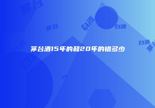 茅台酒15年的和20年的错多少