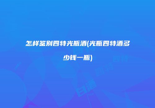 怎样鉴别四特光瓶酒(光瓶四特酒多少钱一瓶)