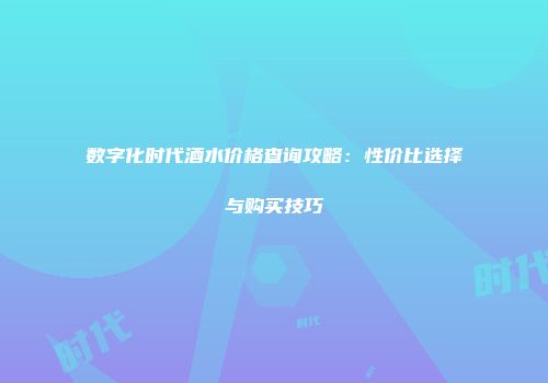 数字化时代酒水价格查询攻略：性价比选择与购买技巧