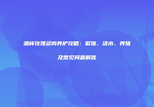 酒杯玫瑰多肉养护攻略：繁殖、浇水、养殖及常见问题解答