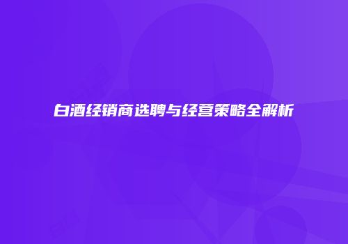 白酒经销商选聘与经营策略全解析