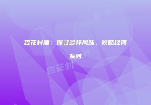 杏花村酒：探寻多样风味，领略经典系列