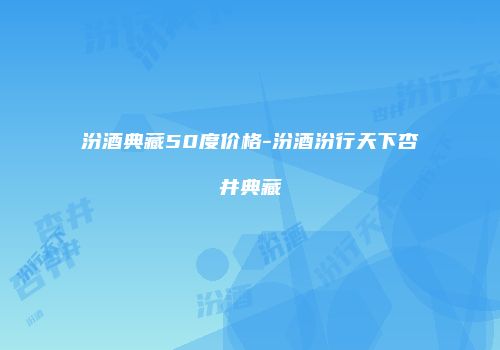 汾酒典藏50度价格-汾酒汾行天下杏井典藏