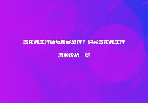 雪花纯生啤酒每箱多少钱？购买雪花纯生啤酒的价格一览