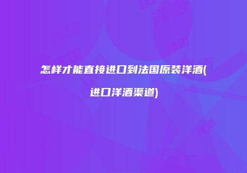 怎样才能直接进口到法国原装洋酒(进口洋酒渠道)