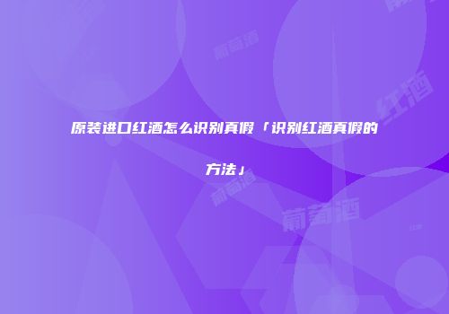 原装进口红酒怎么识别真假「识别红酒真假的方法」