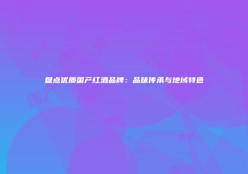 盘点优质国产红酒品牌：品味传承与地域特色