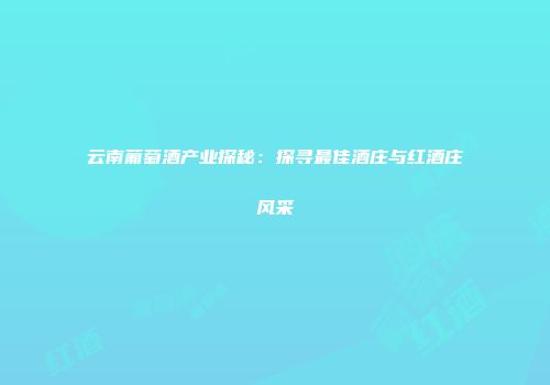 云南葡萄酒产业探秘：探寻最佳酒庄与红酒庄风采