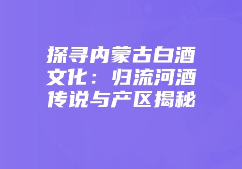 探寻内蒙古白酒文化：归流河酒传说与产区揭秘