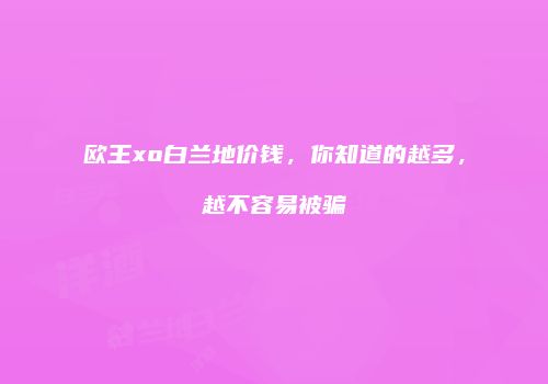 欧王xo白兰地价钱，你知道的越多，越不容易被骗