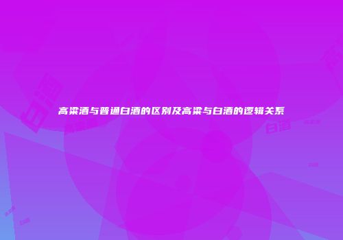 高粱酒与普通白酒的区别及高粱与白酒的逻辑关系