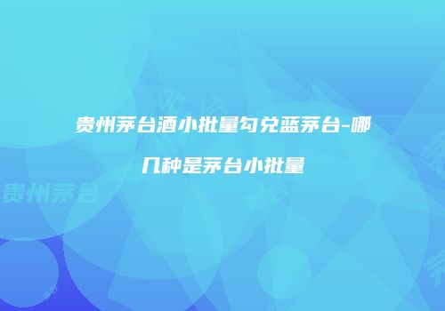 贵州茅台酒小批量勾兑蓝茅台-哪几种是茅台小批量