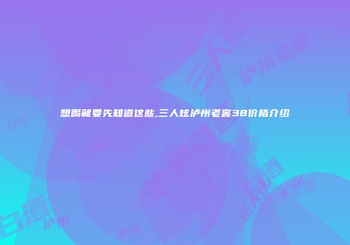 想喝就要先知道这些,三人炫泸州老窖38价格介绍