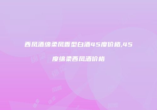 西凤酒绵柔凤香型白酒45度价格,45度绵柔西凤酒价格