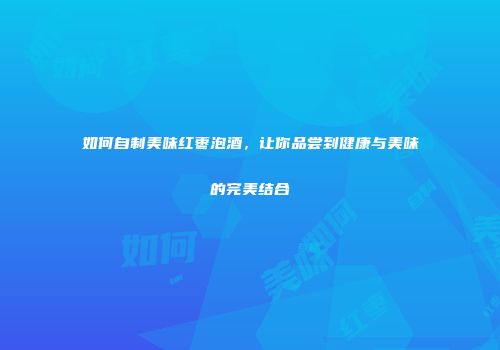 如何自制美味红枣泡酒，让你品尝到健康与美味的完美结合
