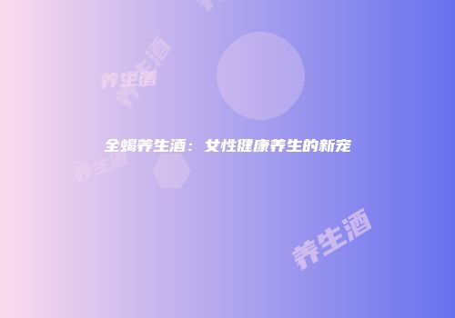 全蝎养生酒：女性健康养生的新宠