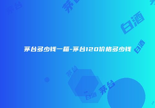 茅台多少钱一箱-茅台120价格多少钱